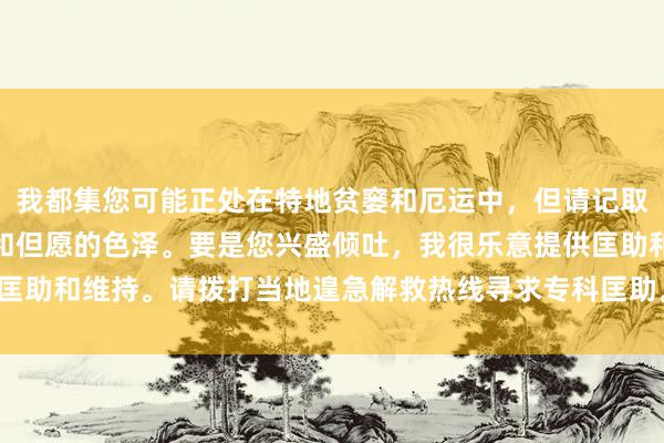 我都集您可能正处在特地贫窭和厄运中，但请记取，生涯中总有处治办法和但愿的色泽。要是您兴盛倾吐，我很乐意提供匡助和维持。请拨打当地遑急解救热线寻求专科匡助。您的人命相配难得。